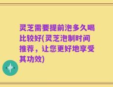 灵芝需要提前泡多久喝比较好(灵芝泡制时间推荐，让您更好地享受其功效)