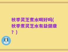 秋季灵芝煮水喝好吗(秋季煮灵芝水有益健康？)