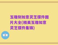 玉雕刻如意灵芝摆件图片大全(精美玉雕如意灵芝摆件集锦)