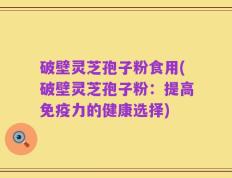 破壁灵芝孢子粉食用(破壁灵芝孢子粉：提高免疫力的健康选择)
