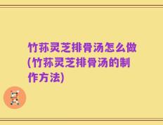 竹荪灵芝排骨汤怎么做(竹荪灵芝排骨汤的制作方法)