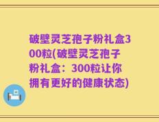 破壁灵芝孢子粉礼盒300粒(破壁灵芝孢子粉礼盒：300粒让你拥有更好的健康状态)