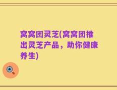 窝窝团灵芝(窝窝团推出灵芝产品，助你健康养生)