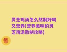 灵芝鸡汤怎么熬制好喝又营养(营养美味的灵芝鸡汤熬制攻略)