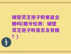 破壁灵芝孢子粉里面含糖吗(糖分检测：破壁灵芝孢子粉是否含有糖？)