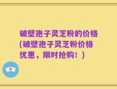 破壁孢子灵芝粉的价格(破壁孢子灵芝粉价格优惠，限时抢购！)