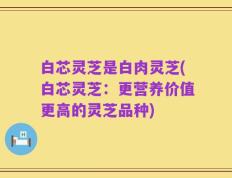 白芯灵芝是白肉灵芝(白芯灵芝：更营养价值更高的灵芝品种)
