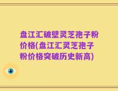 盘江汇破壁灵芝孢子粉价格(盘江汇灵芝孢子粉价格突破历史新高)