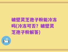 破壁灵芝孢子粉能冷冻吗(冷冻可否？破壁灵芝孢子粉解答)