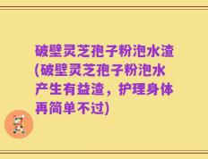 破壁灵芝孢子粉泡水渣(破壁灵芝孢子粉泡水产生有益渣，护理身体再简单不过)