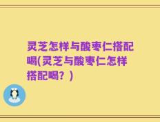 灵芝怎样与酸枣仁搭配喝(灵芝与酸枣仁怎样搭配喝？)