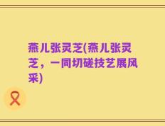 燕儿张灵芝(燕儿张灵芝，一同切磋技艺展风采)