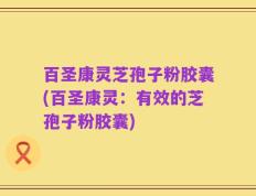 百圣康灵芝孢子粉胶囊(百圣康灵：有效的芝孢子粉胶囊)