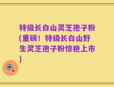 特级长白山灵芝孢子粉(重磅！特级长白山野生灵芝孢子粉惊艳上市)