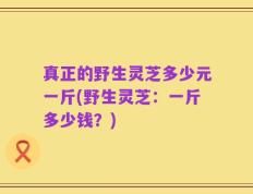 真正的野生灵芝多少元一斤(野生灵芝：一斤多少钱？)