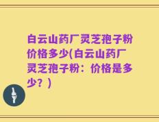 白云山药厂灵芝孢子粉价格多少(白云山药厂灵芝孢子粉：价格是多少？)