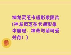 神龙灵芝卡通形象图片(神龙灵芝在卡通形象中展现，神奇与萌可爱并存！)