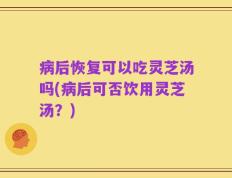 病后恢复可以吃灵芝汤吗(病后可否饮用灵芝汤？)