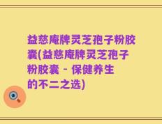 益慈庵牌灵芝孢子粉胶囊(益慈庵牌灵芝孢子粉胶囊 - 保健养生的不二之选)