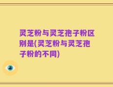 灵芝粉与灵芝孢子粉区别是(灵芝粉与灵芝孢子粉的不同)