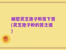 破壁灵芝孢子粉苦下苦(灵芝孢子粉的苦之道)