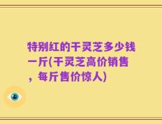 特别红的干灵芝多少钱一斤(干灵芝高价销售，每斤售价惊人)