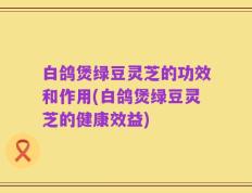 白鸽煲绿豆灵芝的功效和作用(白鸽煲绿豆灵芝的健康效益)