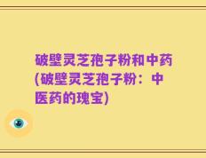 破壁灵芝孢子粉和中药(破壁灵芝孢子粉：中医药的瑰宝)