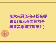 米大叔灵芝孢子粉在哪里卖(米大叔灵芝孢子粉售卖渠道在哪里？)