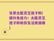 生草太医灵芝孢子粉(提升免疫力！太医灵芝孢子粉助你生活更健康)