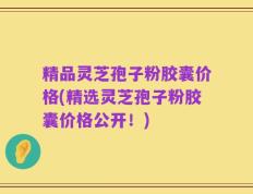 精品灵芝孢子粉胶囊价格(精选灵芝孢子粉胶囊价格公开！)
