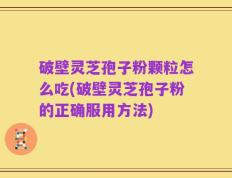 破壁灵芝孢子粉颗粒怎么吃(破壁灵芝孢子粉的正确服用方法)