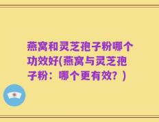 燕窝和灵芝孢子粉哪个功效好(燕窝与灵芝孢子粉：哪个更有效？)