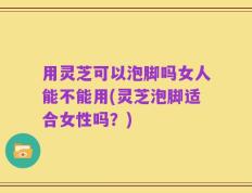 用灵芝可以泡脚吗女人能不能用(灵芝泡脚适合女性吗？)