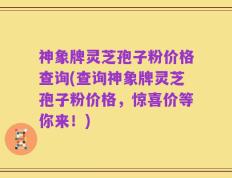 神象牌灵芝孢子粉价格查询(查询神象牌灵芝孢子粉价格，惊喜价等你来！)
