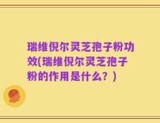 瑞维倪尔灵芝孢子粉功效(瑞维倪尔灵芝孢子粉的作用是什么？)