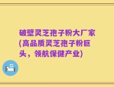 破壁灵芝孢子粉大厂家(高品质灵芝孢子粉巨头，领航保健产业)