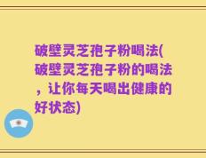 破壁灵芝孢子粉喝法(破壁灵芝孢子粉的喝法，让你每天喝出健康的好状态)
