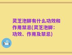 灵芝泡脚有什么功效和作用禁忌(灵芝泡脚：功效、作用及禁忌)