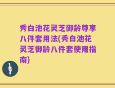 秀白池花灵芝御龄尊享八件套用法(秀白池花灵芝御龄八件套使用指南)