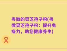 粤微的灵芝孢子粉(粤微灵芝孢子粉：提升免疫力，助您健康养生)