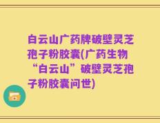 白云山广药牌破壁灵芝孢子粉胶囊(广药生物“白云山”破壁灵芝孢子粉胶囊问世)