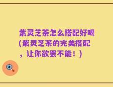 紫灵芝茶怎么搭配好喝(紫灵芝茶的完美搭配，让你欲罢不能！)