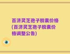 百济灵芝孢子胶囊价格(百济灵芝孢子胶囊价格调整公告)