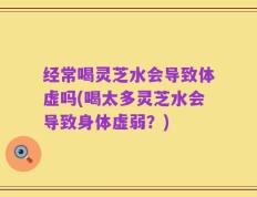经常喝灵芝水会导致体虚吗(喝太多灵芝水会导致身体虚弱？)