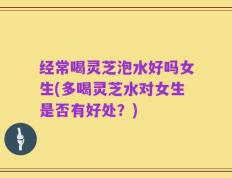 经常喝灵芝泡水好吗女生(多喝灵芝水对女生是否有好处？)