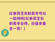 红参灵芝石斛麦冬可以一起炖吗(红参灵芝石斛麦冬合炖，价值多重合一煲！)