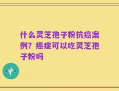 什么灵芝孢子粉抗癌案例？癌症可以吃灵芝孢子粉吗