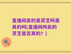 直播间卖的是灵芝吗是真的吗(直播间所卖的灵芝是否真的？)