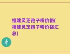 福建灵芝孢子粉价格(福建灵芝孢子粉价格汇总)